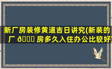 新厂房装修黄道吉日讲究(新装的厂 🐅 房多久入住办公比较好)